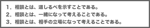 1.相談とは、道しるべを示すことである。 2.相談とは、一緒になって考えることである。 3.相談とは、相手の立場になって考えることである